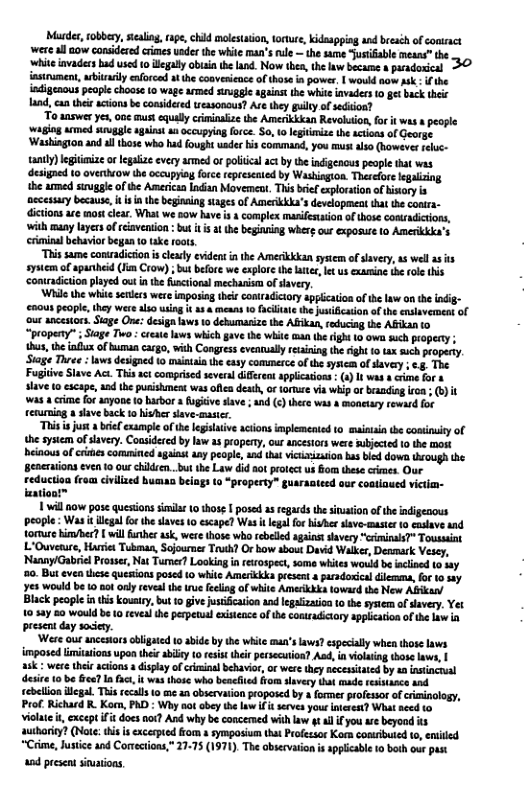 Mrdes,fobbey. scalin, ap, chid molstuion,totue, kidaspping and beeséh of comract were all aow considered crimes uader th wite man’s rule — the same Jusifable means” he whi ivadecs ad used 10 iegay obaiathe land. Now tben,the law became & puadosical 32 iasirument, aitaily enforcad athe convesicace o those i power, | wouldaow sk . i the idigenous people choos 10 wage armed sngge aganst the whie invaders 1 et back thir land,canthi acionsbe considered easonous? Ar they gy of sedion?  ‘To answer ys, one must equaly cininaize the Amerikkkan Revoluton,for it was s pople ‘giog armed srugal agans aa ccupying force. S0, 0 legitimize the actions of George ‘Washing1on and al those who had fought uade his command, you mus also (however eluc- tantly)lgitimize o egaiae every armed of politca ac by the indigenous people that was designed 10 overtuow the occupyia forc represcaied by Washingion. Therelore legaliing the amed siugle of the America Indian Movemer, Thi beif explortion of istory i necessary because, i s he beginaing stages of Amenkkka’s developmen that the conra- ictions ae mos lear. What we sow have is s complex masifeion of thos conadictions, with many layers of relavension : but 1 i the begiving wherg our exposure to Amerida’s crimialbehaviorbegan o ke rots  “This same conradicion s clealy evidens n the Amerkkkan sysiem of avery,as welas it sysiem of spanhed (i Crow) ; b bfore we explore th tte, ket us examing e ol this contradiction played out n the uncionsl mechaism o savery  ‘Whie the whit selees were imposag thei contadiciory agpication of th law on the ndig- enous people, hey were lso usig it a3 & means 1 fciliate the jusiicaion o the ensavernnt of ‘our ancestors. Sage One: design laws 10 debumarize the Afikan,roduciag the ABIR 0 “propeny”  Siage T :create lows whch gave the whte man th ight 10 owe uch property ; s, b il of Buman argo, with Congress evennulyrcining the ight 10 tax such propery. Siage Three : laws designed to mainaia th easy commerce o the syscm o savery ; ., The Fogiive Slave Ac. This st comprised seveal diffrent applicaion (1) I was e for & slave 1 escape, aad th pusisinest was ofea death or tomuce via wip or eanding iroa - (1) it was a rime for ayone o barbor a ugive save  and () thre s  monctry reward for teurning a save back to hivher slave-masicr.  “This is just 8 belcxample of th legilative acions implemented to mainaia th condinuity of the sysiem of lvery. Cousiderd by law as propery, ourancestors were ubjected (0 the mort heiaous of s coruminted gaint any people, and ht icusizaion s bled dow ough he Beneraions even 1 our children..bu the Law did ot protectus iom these crires Our reducion from civilized busaa beiags (0 “property” guaraateed our contiaued victia- aationt™  1 will now pase questions simila 10 thos. | posed a5 regards th sination ofthe indigenous people: Was it lcgalforthesaves 10 escape? Was i legal for hisher save-master to cslave nd. torure in/ber? vl funher sk, were those who rebeled againtsavery “criminls? Toussant L’Ouveture, Hrie Tubman, Sojournes Truth? Or bow about David Walks, Deamark Vesey, ‘Nanay/Gabrie Prosser, Nat Turmer Looking in reiospect, some whites would be ncined (0 by 0. But even these quesions posed 1o white Amerikk présent & prsdorica i, for 10 ey e would be 0 o only eveal e rue feling of whie Amerkkk towsrd the New Abikan/ Black people i thi kousiy, but 10 give jusification and egaizasioa o the sysem o savery, Yet 10 say 80 would b 10 revealthe perpetual exisence of the contradicory applacion of the law present day soicy.  ‘Were out ancesors obligated 10 abide by th wiite man’s laes? espealy when thos Laves imposed limitations pon thee abidy 10 resist their persccution? Ad, i viouig those law, sk et thei acions 3 display of ciminl behavior, or were they necessated by a nstincual desice 10 be G I fct, i wasthose who bencfited from slavery that made resisasce and lion llegal. This tecals 1 e a0 obsevaion poposed by 4 formerprofessorof criminology, Richard R Korm, PAD : Wy aotobey the lwif i servs your nerest? What aced 0 vilute t, except it does ot? And why be concemed with law gt ll i you ar beyood s authoriy? (Note:tis s excerpied om 1 symposium tha Profesor Korn comrbuted 0, ented “Crime, Jusice and Corecions,” 2775 (1971), The obscvaion i applicabl 0 bsh our pass  a0d present sioations,  